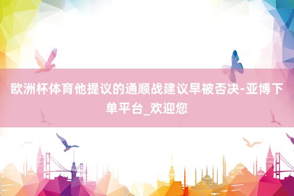 欧洲杯体育他提议的通顺战建议早被否决-亚博下单平台_欢迎您