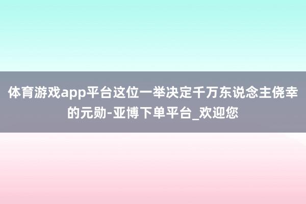体育游戏app平台这位一举决定千万东说念主侥幸的元勋-亚博下单平台_欢迎您