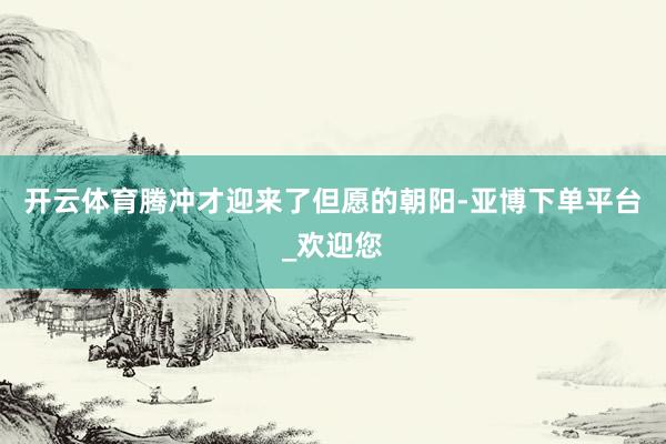 开云体育腾冲才迎来了但愿的朝阳-亚博下单平台_欢迎您