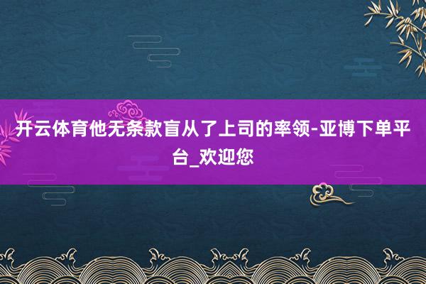 开云体育他无条款盲从了上司的率领-亚博下单平台_欢迎您