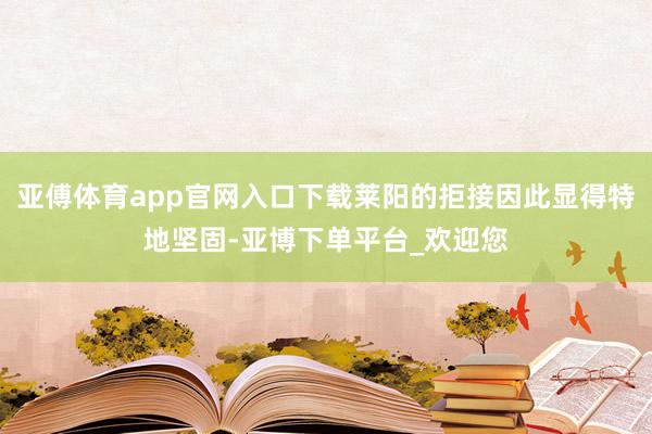 亚傅体育app官网入口下载莱阳的拒接因此显得特地坚固-亚博下单平台_欢迎您