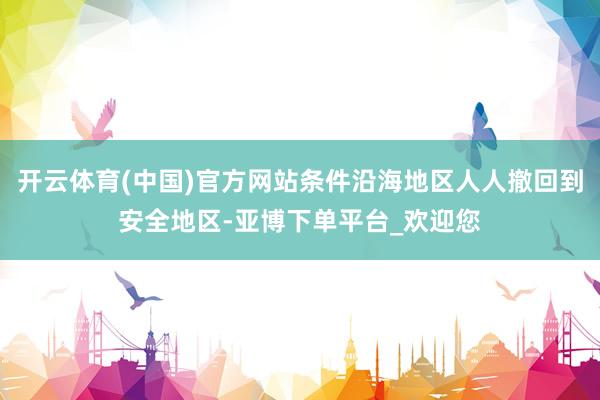 开云体育(中国)官方网站条件沿海地区人人撤回到安全地区-亚博下单平台_欢迎您