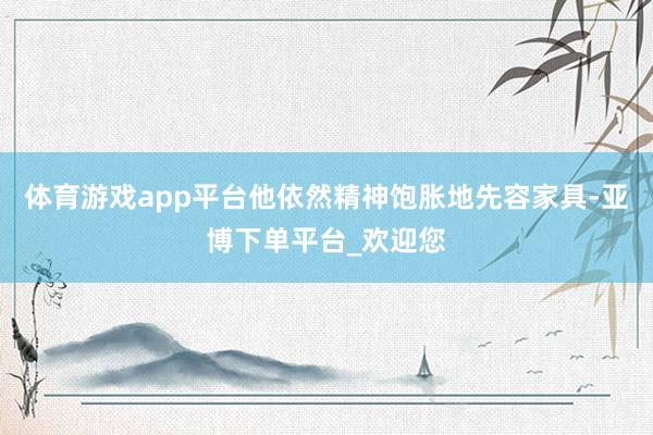 体育游戏app平台他依然精神饱胀地先容家具-亚博下单平台_欢迎您
