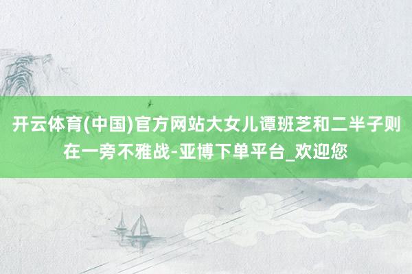 开云体育(中国)官方网站大女儿谭班芝和二半子则在一旁不雅战-亚博下单平台_欢迎您