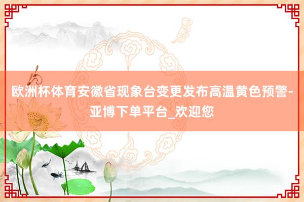 欧洲杯体育安徽省现象台变更发布高温黄色预警-亚博下单平台_欢迎您