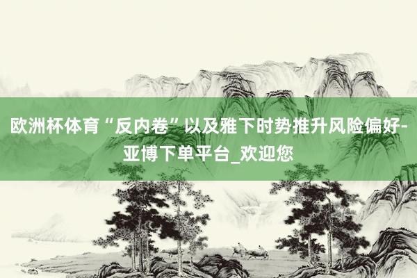 欧洲杯体育“反内卷”以及雅下时势推升风险偏好-亚博下单平台_欢迎您