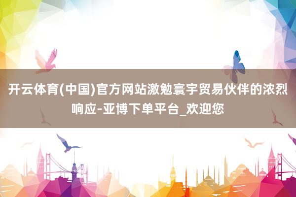开云体育(中国)官方网站激勉寰宇贸易伙伴的浓烈响应-亚博下单平台_欢迎您
