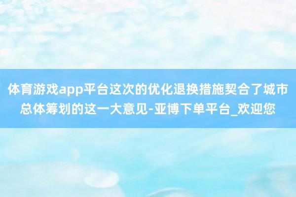 体育游戏app平台这次的优化退换措施契合了城市总体筹划的这一大意见-亚博下单平台_欢迎您