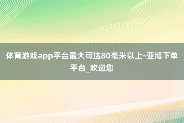 体育游戏app平台最大可达80毫米以上-亚博下单平台_欢迎您