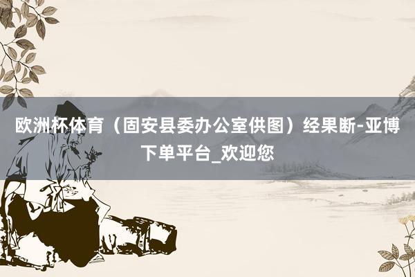 欧洲杯体育(固安县委办公室供图)经果断-亚博下单平台_欢迎您