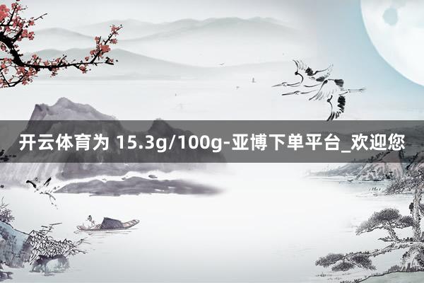 开云体育为 15.3g/100g-亚博下单平台_欢迎您