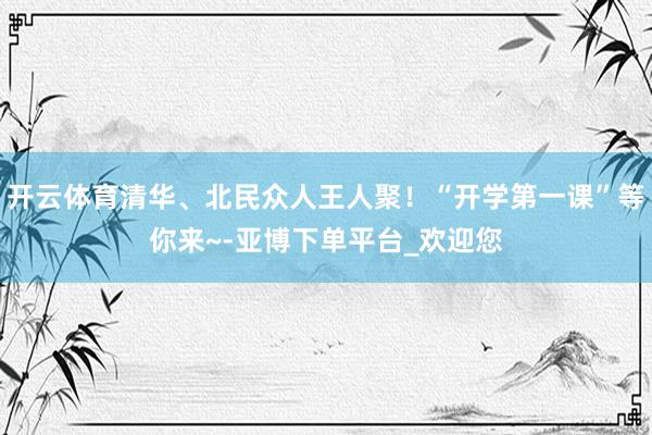 开云体育清华、北民众人王人聚！“开学第一课”等你来~-亚博下单平台_欢迎您
