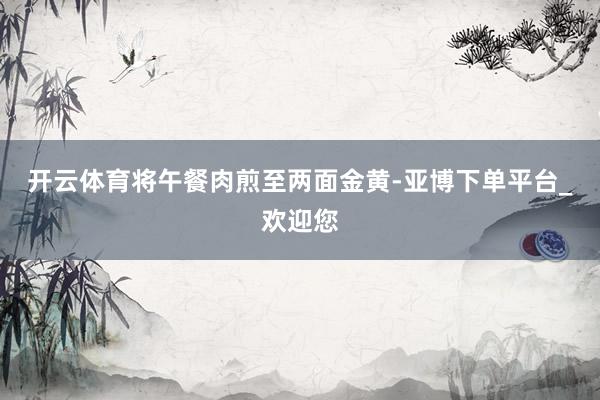 开云体育将午餐肉煎至两面金黄-亚博下单平台_欢迎您