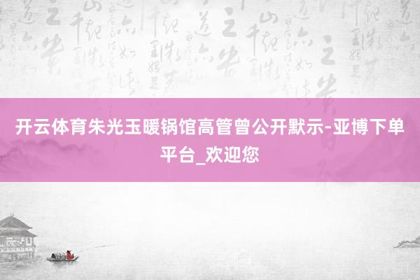开云体育朱光玉暖锅馆高管曾公开默示-亚博下单平台_欢迎您