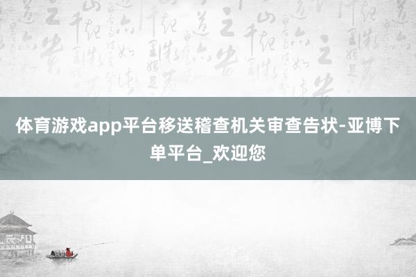 体育游戏app平台移送稽查机关审查告状-亚博下单平台_欢迎您