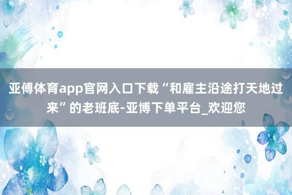 亚傅体育app官网入口下载“和雇主沿途打天地过来”的老班底-亚博下单平台_欢迎您