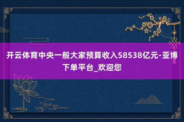 开云体育中央一般大家预算收入58538亿元-亚博下单平台_欢迎您