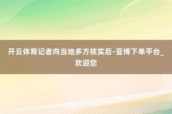 开云体育记者向当地多方核实后-亚博下单平台_欢迎您