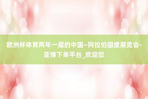 欧洲杯体育两年一届的中国—阿拉伯国度展览会-亚博下单平台_欢迎您