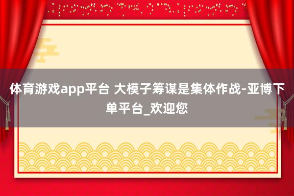 体育游戏app平台 大模子筹谋是集体作战-亚博下单平台_欢迎您