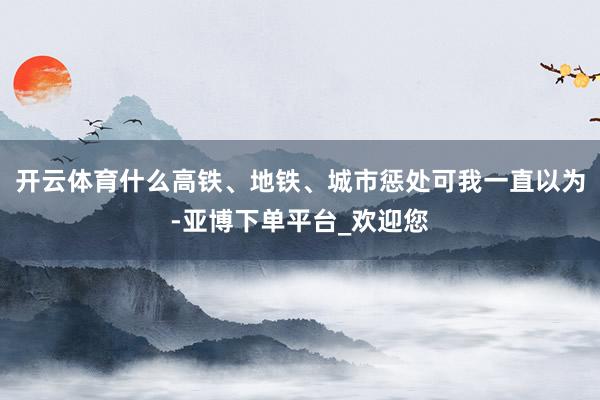 开云体育什么高铁、地铁、城市惩处可我一直以为-亚博下单平台_欢迎您