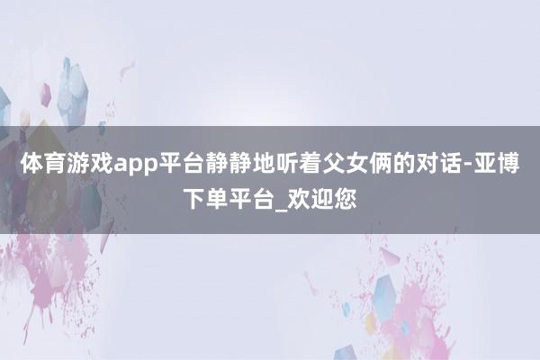 体育游戏app平台静静地听着父女俩的对话-亚博下单平台_欢迎您
