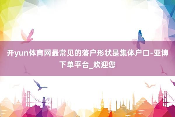 开yun体育网最常见的落户形状是集体户口-亚博下单平台_欢迎您