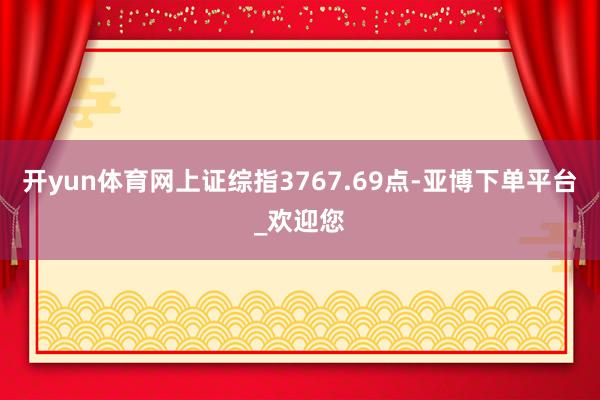开yun体育网上证综指3767.69点-亚博下单平台_欢迎您