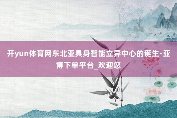 开yun体育网东北亚具身智能立异中心的诞生-亚博下单平台_欢迎您