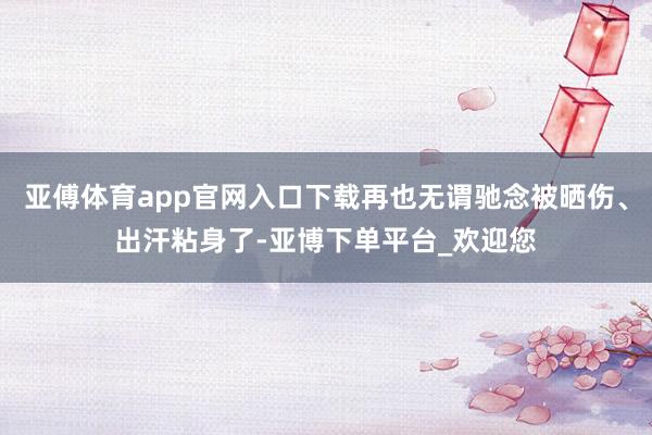 亚傅体育app官网入口下载再也无谓驰念被晒伤、出汗粘身了-亚博下单平台_欢迎您