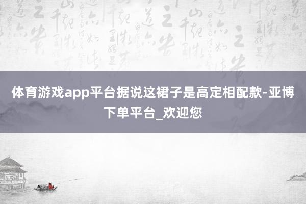 体育游戏app平台据说这裙子是高定相配款-亚博下单平台_欢迎您