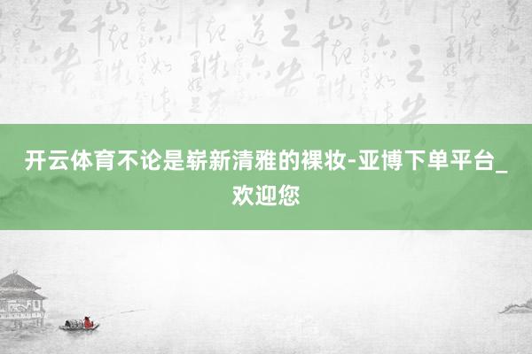 开云体育不论是崭新清雅的裸妆-亚博下单平台_欢迎您