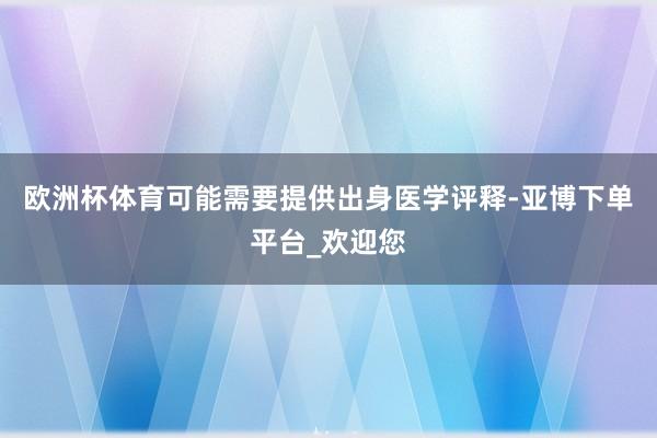 欧洲杯体育可能需要提供出身医学评释-亚博下单平台_欢迎您