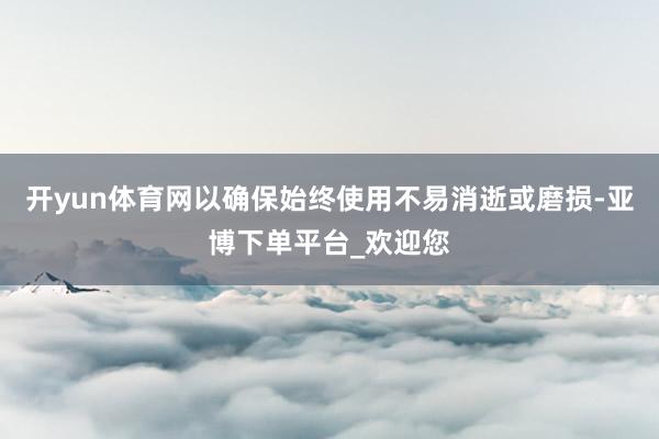 开yun体育网以确保始终使用不易消逝或磨损-亚博下单平台_欢迎您
