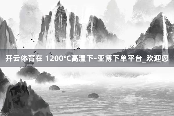 开云体育在 1200℃高温下-亚博下单平台_欢迎您