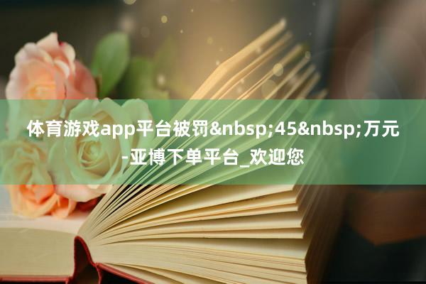 体育游戏app平台被罚&nbsp;45&nbsp;万元-亚博下单平台_欢迎您