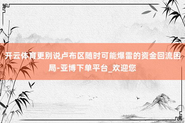 开云体育更别说卢布区随时可能爆雷的资金回流困局-亚博下单平台_欢迎您