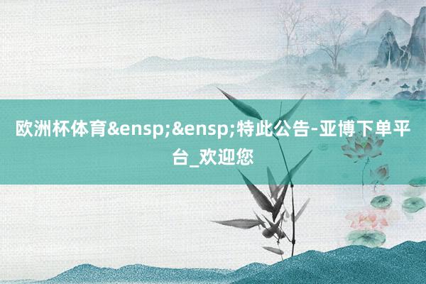 欧洲杯体育&ensp;&ensp;特此公告-亚博下单平台_欢迎您