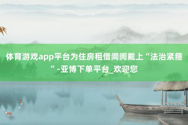 体育游戏app平台为住房租借阛阓戴上“法治紧箍”-亚博下单平台_欢迎您