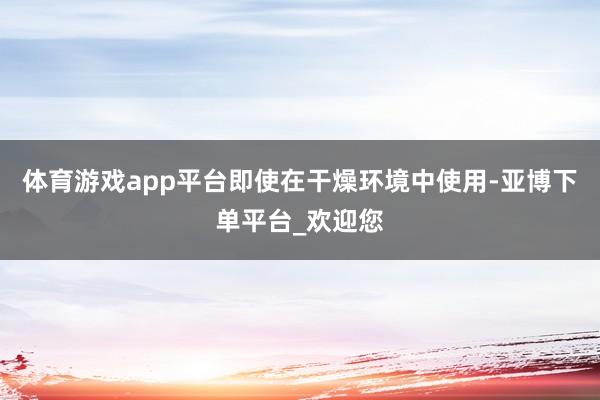 体育游戏app平台即使在干燥环境中使用-亚博下单平台_欢迎您