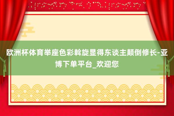 欧洲杯体育举座色彩斡旋显得东谈主颠倒修长-亚博下单平台_欢迎您
