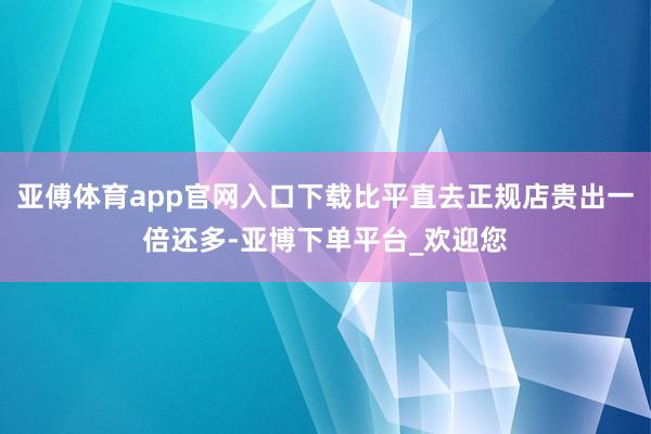 亚傅体育app官网入口下载比平直去正规店贵出一倍还多-亚博下单平台_欢迎您
