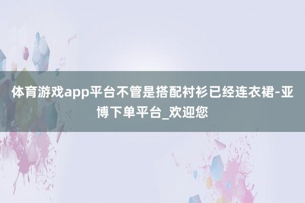 体育游戏app平台不管是搭配衬衫已经连衣裙-亚博下单平台_欢迎您
