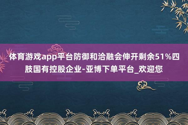 体育游戏app平台防御和洽融会伸开剩余51%四肢国有控股企业-亚博下单平台_欢迎您