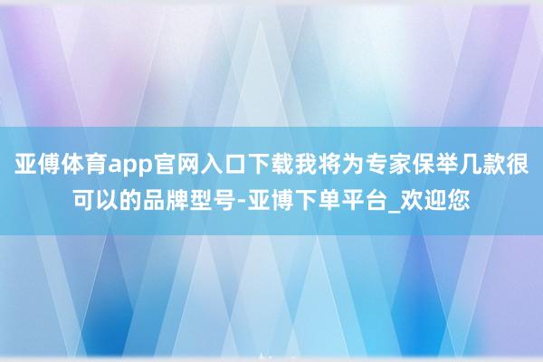 亚傅体育app官网入口下载我将为专家保举几款很可以的品牌型号-亚博下单平台_欢迎您