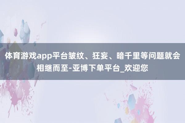 体育游戏app平台皱纹、狂妄、暗千里等问题就会相继而至-亚博下单平台_欢迎您
