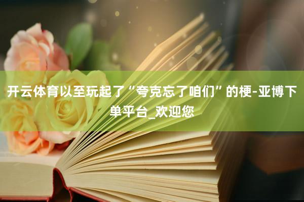 开云体育以至玩起了“夸克忘了咱们”的梗-亚博下单平台_欢迎您