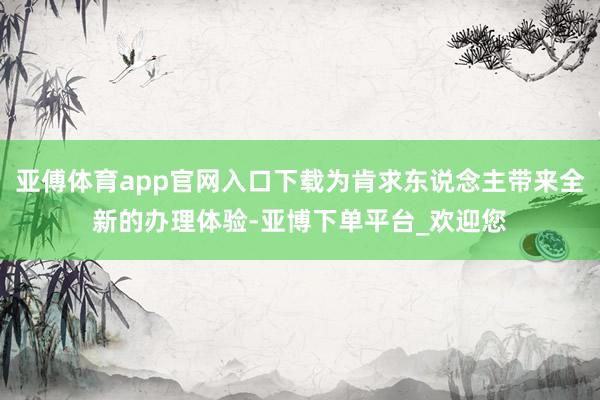 亚傅体育app官网入口下载为肯求东说念主带来全新的办理体验-亚博下单平台_欢迎您