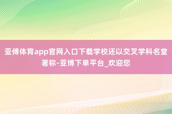 亚傅体育app官网入口下载学校还以交叉学科名堂著称-亚博下单平台_欢迎您