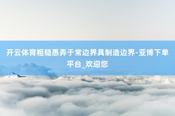 开云体育粗糙愚弄于常边界具制造边界-亚博下单平台_欢迎您
